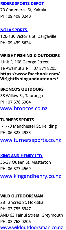 RIDERS SPORTS DEPOT 73 Commerce St, Kaitaia PH: 09 408 0240 NOLA SPORTS 126-130 Victoria St, Dargaville PH: 09 439 8624 WRIGHT FISHING & OUTDOORS Unit F, 168 George Street, Te Awamutu PH: 07 871 8205 https://www.facebook.com/Wrightfishingandoutdoors/ BRONCO’S OUTDOORS 88 Willow St, Tauranga PH: 07 578 6904 www.broncos.co.nz TURNERS SPORTS 71-73 Manchester St, Feilding PH: 06 323 4933 www.turnerssports.co.nz KING AND HENRY LTD 35-37 Queen St, Masterton PH: 06 377 4569 www.kingandhenry.co.nz WILD OUTDOORSMAN 28 Tancred St, Hokitika PH: 03 755 8947 AND 63 Tainui Street, Greymouth PH: 03 768 0206 www.wildoutdoorsman.co.nz