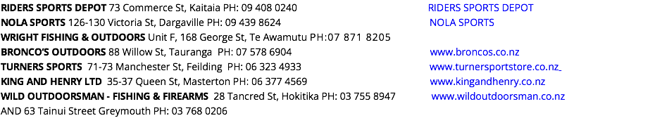 RIDERS SPORTS DEPOT 73 Commerce St, Kaitaia PH: 09 408 0240 RIDERS SPORTS DEPOT NOLA SPORTS 126-130 Victoria St, Dargaville PH: 09 439 8624 NOLA SPORTS WRIGHT FISHING & OUTDOORS Unit F, 168 George St, Te Awamutu PH:07 871 8205 BRONCO’S OUTDOORS 88 Willow St, Tauranga PH: 07 578 6904 www.broncos.co.nz TURNERS SPORTS 71-73 Manchester St, Feilding PH: 06 323 4933 www.turnersportstore.co.nz KING AND HENRY LTD 35-37 Queen St, Masterton PH: 06 377 4569 www.kingandhenry.co.nz WILD OUTDOORSMAN - FISHING & FIREARMS 28 Tancred St, Hokitika PH: 03 755 8947 www.wildoutdoorsman.co.nz AND 63 Tainui Street Greymouth PH: 03 768 0206 