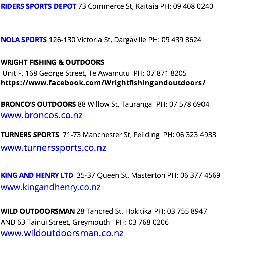 RIDERS SPORTS DEPOT 73 Commerce St, Kaitaia PH: 09 408 0240 NOLA SPORTS 126-130 Victoria St, Dargaville PH: 09 439 8624 WRIGHT FISHING & OUTDOORS Unit F, 168 George Street, Te Awamutu PH: 07 871 8205 https://www.facebook.com/Wrightfishingandoutdoors/ BRONCO’S OUTDOORS 88 Willow St, Tauranga PH: 07 578 6904 www.broncos.co.nz TURNERS SPORTS 71-73 Manchester St, Feilding PH: 06 323 4933 www.turnerssports.co.nz KING AND HENRY LTD 35-37 Queen St, Masterton PH: 06 377 4569 www.kingandhenry.co.nz WILD OUTDOORSMAN 28 Tancred St, Hokitika PH: 03 755 8947 AND 63 Tainui Street, Greymouth PH: 03 768 0206 www.wildoutdoorsman.co.nz 